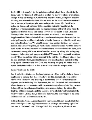 4:13-18 Here is comfort for the relations and friends of those who die in the
Lord. Grief for the death of friends is lawful; we may weep for our own loss,
though it may be their gain. Christianity does not forbid, and grace does not
do away, our natural affections. Yetwe must not be excessive inour sorrows;
this is too much like those who have no hope of a better life. Deathis an
unknown thing, and we know little about the state after death; yet the
doctrines of the resurrectionand the secondcoming of Christ, are a remedy
againstthe fear of death, and undue sorrow for the death of our Christian
friends; and of these doctrines we have full assurance. It will be some
happiness that all the saints shall meet, and remain togetherfor ever; but the
principal happiness of heaven is to be with the Lord, to see him, live with him,
and enjoy him for ever. We should support one another in times sorrow;not
deaden one another's spirits, or weakenone another's hands. And this may be
done by the many lessons to be learnedfrom the resurrectionof the dead, and
the secondcoming of Christ. What! comfort a man by telling him he is going
to appear before the judgment-seat of God! Who can feel comfortfrom those
words? That man alone with whose spirit the Spirit of God bears witness that
his sins are blotted out, and the thoughts of whose heartare purified by the
Holy Spirit, so that he canlove God, and worthily magnify his name. We are
not in a safe state unless it is thus with us, or we are desiring to be so.
Barnes'Notes on the Bible
For if we believe that Jesus died and rose again - That is, if we believe this, we
ought also to believe that those who have died in. the faith of Jesus willbe
raisedfrom the dead. The meaning is not that the fact of the resurrection
depends on our believing that Jesus rose, but that the death and resurrection
of the Saviour were connectedwith the resurrectionof the saints;that the one
followedfrom the other, and that the one was as certain as the other. The
doctrine of the resurrectionof the saints so certainly follows from that of the
resurrectionof Christ, that, if the one is believed, the other ought to be also;
see the notes on 1 Corinthians 15:12-14.
Which sleepin Jesus - A most beautiful expression. It is not merely that they
have calm repose - like a gentle slumber - in the hope of awaking again, but
that this is "in Jesus" - or "through" (διὰ dia) him; that is, his death and
 