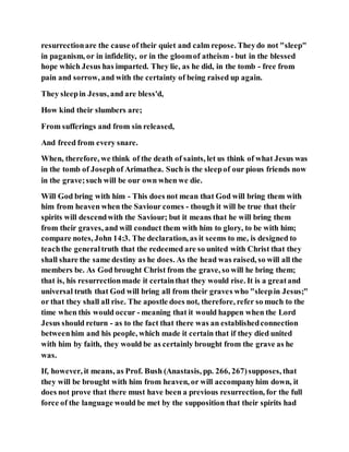 resurrectionare the cause of their quiet and calm repose. Theydo not "sleep"
in paganism, or in infidelity, or in the gloomof atheism - but in the blessed
hope which Jesus has imparted. They lie, as he did, in the tomb - free from
pain and sorrow, and with the certainty of being raised up again.
They sleepin Jesus, and are bless'd,
How kind their slumbers are;
From sufferings and from sin released,
And freed from every snare.
When, therefore, we think of the death of saints, let us think of what Jesus was
in the tomb of Josephof Arimathea. Such is the sleepof our pious friends now
in the grave;such will be our own when we die.
Will God bring with him - This does not mean that God will bring them with
him from heaven when the Saviour comes - though it will be true that their
spirits will descendwith the Saviour; but it means that he will bring them
from their graves, and will conduct them with him to glory, to be with him;
compare notes, John 14:3. The declaration, as it seems to me, is designed to
teachthe generaltruth that the redeemed are so united with Christ that they
shall share the same destiny as he does. As the head was raised, so will all the
members be. As God brought Christ from the grave, so will he bring them;
that is, his resurrectionmade it certainthat they would rise. It is a greatand
universal truth that God will bring all from their graves who "sleepin Jesus;"
or that they shall all rise. The apostle does not, therefore, refer so much to the
time when this would occur - meaning that it would happen when the Lord
Jesus should return - as to the fact that there was an establishedconnection
betweenhim and his people, which made it certain that if they died united
with him by faith, they would be as certainly brought from the grave as he
was.
If, however, it means, as Prof. Bush (Anastasis, pp. 266, 267)supposes, that
they will be brought with him from heaven, or will accompanyhim down, it
does not prove that there must have been a previous resurrection, for the full
force of the language would be met by the supposition that their spirits had
 