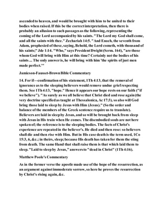 ascendedto heaven, and would be brought with him to be united to their
bodies when raised. If this be the correctinterpretation, then there is
probably an allusion to such passagesas the following, representing the
coming of the Lord accompaniedby his saints. "The Lord my God shall come,
and all the saints with thee." Zechariah 14:5. "And Enoch, the seventh from
Adam, prophesied of these, saying, Behold, the Lord cometh, with thousand of
his saints;" Jde 1:14. "Who," says PresidentDwight(Serm. 164), "are those
whom God will bring with Him at this time? Certainly not the bodies of his
saints ... The only answeris, he will bring with him 'the spirits of just men
made perfect.'"
Jamieson-Fausset-BrownBible Commentary
14. For if—confirmation of his statement, 1Th 4:13, that the removal of
ignorance as to the sleeping believers would remove undue griefrespecting
them. See 1Th4:13, "hope." Hence it appears our hope rests on our faith ("if
we believe"). "As surely as we all believe that Christ died and rose again(the
very doctrine specifiedas taught at Thessalonica, Ac 17:3), so also will God
bring those laid to sleep by Jesus with Him (Jesus)." (So the order and
balance of the members of the Greek sentence require us to translate).
Believers are laid in sleepby Jesus, and so will be brought back from sleep
with Jesus in His train when He comes. The disembodied souls are not here
spokenof; the reference is to the sleeping bodies. The facts of Christ's
experience are repeatedin the believer's. He died and then rose: so believers
shall die and then rise with Him. But in His case deathis the term used, 1Co
15:3, 6, &c.; in theirs, sleep;because His death has takenfor them the sting
from death. The same Hand that shall raise them is that which laid them to
sleep. "Laid to sleepby Jesus,"answersto "dead in Christ" (1Th 4:16).
Matthew Poole's Commentary
As in the former verse the apostle made use of the hope of the resurrection, as
an argument againstimmoderate sorrow, so here he proves the resurrection
by Christ’s rising again, &c.
 