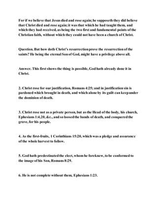 For if we believe that Jesus died and rose again;he supposeth they did believe
that Christ died and rose again;it was that which he had taught them, and
which they had received, as being the two first and fundamental points of the
Christian faith, without which they could not have been a church of Christ.
Question. But how doth Christ’s resurrectionprove the resurrectionof the
saints? He being the eternal Sonof God, might have a privilege above all.
Answer. This first shows the thing is possible, Godhath already done it in
Christ.
2. Christ rose for our justification, Romans 4:25; and in justification sin is
pardoned which brought in death, and which alone by its guilt can keepunder
the dominion of death.
3. Christ rose not as a private person, but as the Head of the body, his church,
Ephesians 1:4,20, &c., and so loosedthe bands of death, and conqueredthe
grave, for his people.
4. As the first-fruits, 1 Corinthians 15:20, which was a pledge and assurance
of the whole harvest to follow.
5. God hath predestinatedthe elect, whom he foreknew, to be conformed to
the image of his Son, Romans 8:29.
6. He is not complete without them, Ephesians 1:23.
 