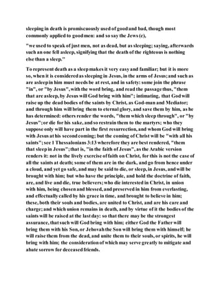 sleeping in death is promiscuously used of goodand bad, though most
commonly applied to goodmen: and so say the Jews (c),
"we used to speak of just men, not as dead, but as sleeping; saying, afterwards
such an one fell asleep, signifying that the death of the righteous is nothing
else than a sleep.''
To represent death as a sleepmakes it very easyand familiar; but it is more
so, when it is consideredas sleeping in Jesus, in the arms of Jesus;and such as
are asleepin him must needs be at rest, and in safety: some join the phrase
"in", or "by Jesus",with the word bring, and read the passagethus, "them
that are asleep, by Jesus will God bring with him"; intimating, that Godwill
raise up the dead bodies of the saints by Christ, as God-man and Mediator;
and through him will bring them to eternal glory, and save them by him, as he
has determined: others render the words, "them which sleep through", or "by
Jesus";or die for his sake, andso restrain them to the martyrs; who they
suppose only will have part in the first resurrection, and whom God will bring
with Jesus athis secondcoming; but the coming of Christ will be "with all his
saints";see 1 Thessalonians 3:13 wherefore they are best rendered, "them
that sleepin Jesus";that is, "in the faith of Jesus", as the Arabic version
renders it: not in the lively exercise offaith on Christ, for this is not the case of
all the saints at death; some of them are in the dark, and go from hence under
a cloud, and yet go safe, and may be said to die, or sleep, in Jesus, andwill be
brought with him; but who have the principle, and hold the doctrine of faith,
are, and live and die, true believers;who die interested in Christ, in union
with him, being chosenand blessed, and preserved in him from everlasting,
and effectuallycalled by his grace in time, and brought to believe in him;
these, both their souls and bodies, are united to Christ, and are his care and
charge;and which union remains in death, and by virtue of it the bodies of the
saints will be raised at the lastday: so that there may be the strongest
assurance, thatsuch will God bring with him; either God the Fatherwill
bring them with his Son, or Jehovahthe Son will bring them with himself; he
will raise them from the dead, and unite them to their souls, or spirits, he will
bring with him; the considerationof which may serve greatly to mitigate and
abate sorrow for deceasedfriends.
 