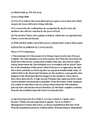 (c) Shebet Juda, p. 294. Ed. Gent.
Geneva Study Bible
{12} For if we believe that Jesus died and rose again, evenso them also which
sleepin {d} Jesus will God {e} bring with him.
(12) A reasonfor the confirmation, for seeing that the head is risen, the
members also will rise, and that by the powerof God.
(d) The dead in Christ, who continue in faith by which they are ingrafted into
Christ, even to the last breath.
(e) Will call their bodies out of their graves, and join their souls to them again.
EXEGETICAL(ORIGINAL LANGUAGES)
Meyer's NT Commentary
1 Thessalonians 4:14. Reasonnot of οὐ θέλομενὑμᾶς ἀγνοεῖν, but of ἵνα μὴ
λυπῆσθε. The Thessalonians were notto mourn, for Christ has risen from the
dead; but if this factbe certain, then it follows that they also who are fallen
asleep, aboutwhom the Thessalonians were so troubled, will be raised. There
lies at the foundation of this proof, which Paul uses as a supposition, the idea
that Christ and believers form togetheran organismof indissoluble unity, of
which Christ is the Head and Christians are the members; consequentlywhat
happens to the Head must likewise happen to the members; where that is,
there these must also be. Comp. already Pelagius:Qui caput suscitavit, etiam
caetera membra suscitaturum se promittit. From the nature of this argument
it is evident (1) that those who are asleep, aboutwhom the Thessalonians
grieved, must alreadyhave been Christians; (2) that their complete exclusion
from the blessedfellowshipwith Christ was dreaded.[54]
εἰ γὰρ πιστεύομεν] for if we believe. εἰ is not so much as “quum, since,
because” (Flatt), also not equivalent to quodsi: “foras we believe”
(Baumgarten-Crusius), but is here, as always, hypothetical. But since Paul
from the hypothetical protasis, without further demonstrating it, immediately
 