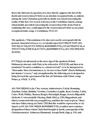 draws the inference in question, it is clearthat he supposes the factof the
death and resurrectionof Christ as an absolute recognisedtruth, as, indeed,
among the early Christians generallyno doubt was raisedconcerning the
reality of this fact. For even in reference to the Corinthian church, among
whom doubts prevailed concerning the resurrectionof the dead, Paul, in
combating this view, could appeal to the resurrectionof Christ as an actual
recognisedtruth; comp. 1 Corinthians 15:12-23.
The apodosis, 1 Thessalonians 4:14, does not exactly correspondwith the
protasis. Insteadof οὕτως κ.τ.λ. we should expect ΚΑῚ ΠΙΣΤΕΎΕΙΝ ΔΕῖ,
ὍΤΙ ὩΣΑΎΤΩς ΟἹ ἘΝ ΧΡΙΣΤῷ ΚΟΙΜΗΘΈΝΤΕς ἈΝΑΣΤΉΣΟΝΤΑΙ, or
ὍΤΙ ΟὝΤΩς Ὁ ΘΕῸς ΚΑῚ ΤΟῪς ΚΟΙΜΗΘΈΝΤΑς ΔΙᾺ ΤΟῦ ΧΡΙΣΤΟῦ
ἘΓΕΡΕῖ.
ΟὝΤΩς]is not pleonastic as the mere sign of the apodosis (Schott,
Olshausen);also not, with Flatt, to be referred to ἈΝΈΣΤΗ, and then to be
translated “in such a condition, i.e. raised, revived;” or to be interpreted as
“then under these circumstances, i.e. in case we have faith” (Koch, Hofmann),
but denotes “evenso,” and, strengthenedby the following καί, is designed to
bring forward the agreementof the fate of Christians with Christ; comp.
Winer, p. 478 [E. T. 679].
ΔΙᾺ ΤΟῦ ἸΗΣΟῦ] is (by Chry sostom, Ambrosiaster, Calvin, Hemming,
Zanchius, Estius, Balduin, Vorstius, Cornelius a Lapide, Beza, Grotius, Calixt,
Calov, Wolf, Whitby, Benson, Bengel, Macknight, Koppe, Jowett, Hilgenfeld
(Zeitschr. f. wissenschaftl. Theolog.,Halle 1862, p. 239), Riggenbach, and
others) connectedwith τοὺς κοιμηθέντας, andthen the sense is given: “those
who have fallen asleep, in Christ.”[55]But this would be expressedby ἐν τῷ
Ἰησοῦ, as ΟἹ ΔΙᾺ ΤΟῦ ἸΗΣΟῦ ΚΟΙΜΗΘΈΝΤΕς wouldat most containa
designationof those whom Christ had brought to death, consequently of the
Christian martyrs. Salmeron, Hammond, JosephMede, Opp. p. 519, and
 