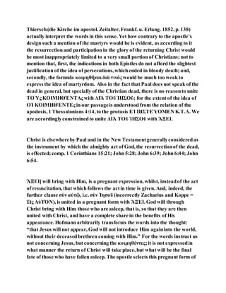 Thiersch(die Kirche im apostol. Zeitalter, Frankf. u. Erlang. 1852, p. 138)
actually interpret the words in this sense. Yet how contrary to the apostle’s
design such a mention of the martyrs would be is evident, as according to it
the resurrectionand participation in the glory of the returning Christ would
be most inappropriately limited to a very small portion of Christians; not to
mention that, first, the indications in both Epistles do not afford the slightest
justification of the idea of persecutions, whichended in bloody death; and,
secondly, the formula κοιμηθῆναι διὰ τινός would be much too weak to
express the idea of martyrdom. Also in the fact that Paul does not speak of the
dead in general, but specially of the Christian dead, there is no reasonto unite
ΤΟῪς ΚΟΙΜΗΘΈΝΤΑς with ΔΙᾺ ΤΟῦ ἸΗΣΟῦ; for the extent of the idea of
ΟἹ ΚΟΙΜΗΘΈΝΤΕς in our passageis understood from the relation of the
apodosis, 1 Thessalonians 4:14, to the protasis ΕἸ ΠΙΣΤΕΎΟΜΕΝ Κ.Τ.Λ. We
are accordinglyconstrainedto unite ΔΙᾺ ΤΟῦ ἸΗΣΟῦ with ἌΞΕΙ.
Christ is elsewhereby Paul and in the New Testamentgenerallyconsideredas
the instrument by which the almighty act of God, the resurrectionof the dead,
is effected; comp. 1 Corinthians 15:21; John 5:28; John 6:39; John 6:44; John
6:54.
ἌΞΕΙ] will bring with Him, is a pregnant expression, whilst, insteadof the act
of resuscitation, that which follows the actin time is given. And, indeed, the
further clause σὺν αὐτῷ, i.e. σὺν Ἰησοῦ (incorrectly Zacharius and Koppe =
Ὡς ΑὐΤΌΝ), is united in a pregnant form with ἌΞΕΙ. God will through
Christ bring with Him those who are asleep, that is, so that they are then
united with Christ, and have a complete share in the benefits of His
appearance. Hofmann arbitrarily transforms the words into the thought:
“that Jesus will not appear, God will not introduce Him againinto the world,
without their deceasedbrethren coming with Him.” For the words instruct us
not concerning Jesus, but concerning the κοιμηθέντες;it is not expressedin
what manner the return of Christ will take place, but what will be the final
fate of those who have fallen asleep. The apostle selects this pregnant form of
 