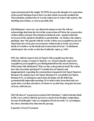 expressioninsteadof the simple ἘΓΕΡΕῖ, becausethe thought of a separation
of deceasedChristians from Christ was that which so greatly troubled the
Thessalonians, andtherefore it was his endeavour to remove this anxiety, this
doubting uncertainty, as soonas possible.[56]
[54] Hofmann’s views are very distorted and perverted. He will not
acknowledge thatfrom the fact of the resurrection of Christ, the resurrection
of those fallen asleepin Thessalonicais deduced; and—againstwhich the
οὕτως καί of the apodosis should have guarded him—he deduces the aimless
platitude, that “the apostle with the words: ὁ Θεὸς τοὺς κοιμηθέντας διὰ τοῦ
Ἰησοῦ ἄξει σὺν αὐτῷ, gives an assurance whichavails us in the case ofour
death, if we believe on the death and resurrectionof Jesus.”As Hofmann
misinterprets the words, so also does Luthardt, supra, p. 140 f.
[55] Also Alford connects διὰ τοῦ Ἰησοῦ with κοιμηθέντας;but then
arbitrarily (comp. οἱ νεκροὶ ἐν Χριστῷ, ver. 16) pressing the expression
κοιμηθέντας (οἱ κοιμηθέντες are distinguishedfrom the merely θανόντες.
What makes this distinction? Why are they asleepand not dead? By whom
have they been thus privileged? Certainly διὰ τοῦ Ἰησοῦ), and
inappropriately regarding the constructions εὐχαριστεῖνδιὰ Ἰησοῦ Χριστοῦ,
Romans 1:8; εἰρήνην ἔχειν διὰ Ἰησοῦ, Romans 5:1, καυχᾶσθαι διὰ Ἰησοῦ,
Romans 5:11, as analogous expressions,he brings out the following
grammatically impossible meaning: If we believe that Jesus died and rose
again, then even thus also those, of whom we saythat they sleepjust because
of Jesus, will God, etc.
[56] The idea of “a generalascensionofall Christians,” which Schraderfinds
in this verse, and in which he perceives a mark of un-Pauline composition,
because Paulthought “only on a kingdom of God on earth,” is, according to
the above, introduced by him into the passage.
Expositor's Greek Testament
 