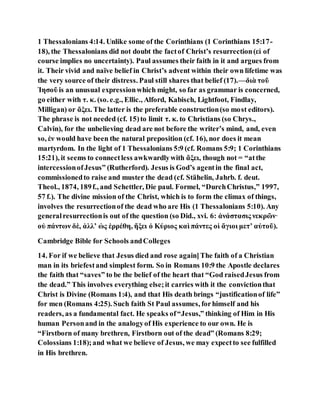 1 Thessalonians 4:14. Unlike some of the Corinthians (1 Corinthians 15:17-
18), the Thessalonians did not doubt the factof Christ’s resurrection(εἰ of
course implies no uncertainty). Paul assumes their faith in it and argues from
it. Their vivid and naïve belief in Christ’s advent within their own lifetime was
the very source of their distress. Paul still shares that belief (17).—διὰ τοῦ
Ἰησοῦ is an unusual expressionwhich might, so far as grammar is concerned,
go either with τ. κ. (so. e.g., Ellic., Alford, Kabisch, Lightfoot, Findlay,
Milligan) or ἄξει. The latter is the preferable construction(so most editors).
The phrase is not needed (cf. 15)to limit τ. κ. to Christians (so Chrys.,
Calvin), for the unbelieving dead are not before the writer’s mind, and, even
so, ἐν would have been the natural preposition (cf. 16), nor does it mean
martyrdom. In the light of 1 Thessalonians 5:9 (cf. Romans 5:9; 1 Corinthians
15:21), it seems to connectless awkwardlywith ἄξει, though not = “atthe
intercessionofJesus” (Rutherford). Jesus is God’s agentin the final act,
commissionedto raise and muster the dead (cf. Stähelin, Jahrb. f. deut.
Theol., 1874, 189f., and Schettler, Die paul. Formel, “DurchChristus,” 1997,
57 f.). The divine mission of the Christ, which is to form the climax of things,
involves the resurrectionof the dead who are His (1 Thessalonians 5:10). Any
generalresurrectionis out of the question (so Did., xvi. 6: ἀνάστασις νεκρῶν·
οὐ πάντων δὲ, ἀλλʼ ὡς ἐρρέθη, ἥξει ὁ Κύριος καὶ πάντες οἱ ἅγιοι μετʼ αὐτοῦ).
Cambridge Bible for Schools andColleges
14. For if we believe that Jesus died and rose again]The faith of a Christian
man in its briefestand simplest form. So in Romans 10:9 the Apostle declares
the faith that “saves” to be the belief of the heart that “God raisedJesus from
the dead.” This involves everything else;it carries with it the convictionthat
Christ is Divine (Romans 1:4), and that His death brings “justificationof life”
for men (Romans 4:25). Such faith St Paul assumes, forhimself and his
readers, as a fundamental fact. He speaks of“Jesus,” thinking of Him in His
human Personand in the analogyof His experience to our own. He is
“Firstborn of many brethren, Firstborn out of the dead” (Romans 8:29;
Colossians 1:18);and what we believe of Jesus, we may expectto see fulfilled
in His brethren.
 