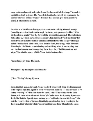even so them also which sleepin Jesus]Rather, which fell asleep. The verb is
past (historical) in tense. The Apostle is looking back with his readers to the
sorrowfulevent of their friends’ decease, thathe may give them comfort;
comp. 1 Thessalonians 4:15.
in Jesus is in the Greek through Jesus,—ormore strictly, that fell asleep
(possibly, were laid to sleep)through the Jesus just spokenof,—Him “Who
died and rose again.” Forthe force of the preposition, comp. 1 Thessalonians
4:2 and note. The departed ThessalonianChristians had “fallen asleep;” for
them Death was robbed of his terrors and transformed to Sleep. “Through
Jesus” this came to pass—the Jesus oftheir faith, the dying, risen Saviour!
Trusting in His Name, remembering and realising what it meant, they had
met the last enemy, and conquering their fears they “laid them down and
slept.” Such is the powerof this Name in the last conflict:
“Jesus!my only hope Thou art,
Strength of my failing flesh and heart!”
(Chas. Wesley’s Dying Hymn.)
them that fell asleepthrough Jesus, Godwill bring with Him. God (expressed
with emphasis) is the Agent in their restoration, as in ch. 1 Thessalonians 1:10
in the “raising” of“His Son from the dead.” He “Who raisedup the Lord
Jesus, will raise up us also with Jesus” (2 Corinthians 4:14; comp. Ephesians
1:19-20). But the Apostle does not say here “will raise them with Jesus,” itis
not the resurrectionof the dead that is in question, but their relation to the
Parousia, their place in Christ’s approaching kingdom. Therefore he says:
 