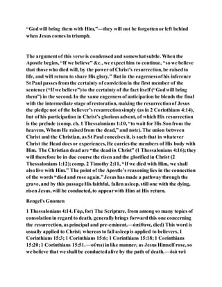 “Godwill bring them with Him,”—they will not be forgottenor left behind
when Jesus comes in triumph.
The argument of this verse is condensedand somewhatsubtle. When the
Apostle begins, “If we believe” &c., we expect him to continue, “so we believe
that those who died will, by the power of Christ’s resurrection, be raisedto
life, and will return to share His glory.” But in the eagernessofhis inference
St Paul passes from the certainty of convictionin the first member of the
sentence (“If we believe”)to the certainty of the fact itself (“Godwill bring
them”) in the second. In the same eagerness ofanticipation he blends the final
with the intermediate stage ofrestoration, making the resurrectionof Jesus
the pledge not of the believer’s resurrectionsimply (as in 2 Corinthians 4:14),
but of his participation in Christ’s glorious advent, of which His resurrection
is the prelude (comp. ch. 1 Thessalonians 1:10, “to wait for His Sonfrom the
heavens, Whom He raisedfrom the dead,” and note). The union between
Christ and the Christian, as St Paul conceives it, is such that in whatever
Christ the Head does or experiences,He carries the members of His body with
Him. The Christian dead are “the dead in Christ” (1 Thessalonians 4:16);they
will therefore be in due course the risen and the glorified in Christ (2
Thessalonians 1:12);comp. 2 Timothy 2:11, “If we died with Him, we shall
also live with Him.” The point of the Apostle’s reasoning lies in the connection
of the words “died and rose again.” Jesus has made a pathway through the
grave, and by this passageHis faithful, fallen asleep, still one with the dying,
risen Jesus, will be conducted, to appearwith Him at His return.
Bengel's Gnomen
1 Thessalonians 4:14. Γὰρ, for) The Scripture, from among so many topics of
consolationin regard to death, generallybrings forward this one concerning
the resurrection, as principal and pre-eminent.—ἀπέθανε, died) This word is
usually applied to Christ; whereas to fall asleepis applied to believers, 1
Corinthians 15:3; 1 Corinthians 15:6; 1 Corinthians 15:18;1 Corinthians
15:20;1 Corinthians 15:51.—οὕτω)in like manner, as Jesus Himself rose, so
we believe that we shall be conductedalive by the path of death.—διὰ τοῦ
 