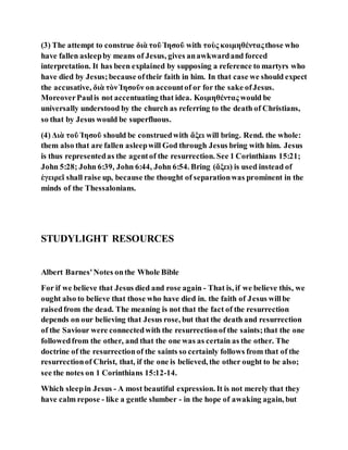 (3) The attempt to construe διὰ τοῦ Ἱησοῦ with τοὺς κοιμηθένταςthose who
have fallen asleepby means of Jesus, gives anawkwardand forced
interpretation. It has been explained by supposing a reference to martyrs who
have died by Jesus;because oftheir faith in him. In that case we should expect
the accusative, διὰ τὸνἹησοῦν on accountof or for the sake ofJesus.
MoreoverPaulis not accentuating that idea. Κοιμηθέντας would be
universally understood by the church as referring to the death of Christians,
so that by Jesus would be superfluous.
(4) Διὰ τοῦ Ἱησοῦ should be construedwith ἄξει will bring. Rend. the whole:
them also that are fallen asleepwill God through Jesus bring with him. Jesus
is thus representedas the agentof the resurrection. See 1 Corinthians 15:21;
John 5:28; John 6:39, John 6:44, John 6:54. Bring (ἄξει) is used instead of
ἐγειρεῖ shall raise up, because the thought of separationwas prominent in the
minds of the Thessalonians.
STUDYLIGHT RESOURCES
Albert Barnes'Notes onthe Whole Bible
For if we believe that Jesus died and rose again - That is, if we believe this, we
ought also to believe that those who have died in. the faith of Jesus willbe
raisedfrom the dead. The meaning is not that the fact of the resurrection
depends on our believing that Jesus rose, but that the death and resurrection
of the Saviour were connectedwith the resurrectionof the saints;that the one
followedfrom the other, and that the one was as certain as the other. The
doctrine of the resurrectionof the saints so certainly follows from that of the
resurrectionof Christ, that, if the one is believed, the other ought to be also;
see the notes on 1 Corinthians 15:12-14.
Which sleepin Jesus - A most beautiful expression. It is not merely that they
have calm repose - like a gentle slumber - in the hope of awaking again, but
 