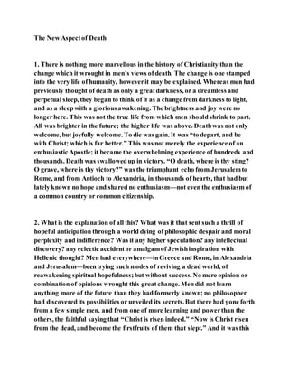 The New Aspectof Death
1. There is nothing more marvellous in the history of Christianity than the
change which it wrought in men’s views of death. The change is one stamped
into the very life of humanity, howeverit may be explained. Whereas men had
previously thought of death as only a greatdarkness, or a dreamless and
perpetual sleep, they began to think of it as a change from darkness to light,
and as a sleepwith a glorious awakening. The brightness and joy were no
longerhere. This was not the true life from which men should shrink to part.
All was brighter in the future; the higher life was above. Deathwas not only
welcome, but joyfully welcome. To die was gain. It was “to depart, and be
with Christ; which is far better.” This was not merely the experience of an
enthusiastic Apostle; it became the overwhelming experience of hundreds and
thousands. Death was swallowedup in victory. “O death, where is thy sting?
O grave, where is thy victory?” was the triumphant echo from Jerusalemto
Rome, and from Antioch to Alexandria, in thousands of hearts, that had but
lately known no hope and shared no enthusiasm—not even the enthusiasm of
a common country or common citizenship.
2. What is the explanation of all this? What was it that sent such a thrill of
hopeful anticipation through a world dying of philosophic despair and moral
perplexity and indifference? Was it any higher speculation? any intellectual
discovery? any eclectic accidentor amalgamof Jewishinspiration with
Hellenic thought? Men had everywhere—inGreece and Rome, in Alexandria
and Jerusalem—beentrying such modes of reviving a dead world, of
reawakening spiritual hopefulness;but without success. No mere opinion or
combination of opinions wrought this greatchange. Mendid not learn
anything more of the future than they had formerly known; no philosopher
had discoveredits possibilities or unveiled its secrets.But there had gone forth
from a few simple men, and from one of more learning and powerthan the
others, the faithful saying that “Christ is risen indeed.” “Now is Christ risen
from the dead, and become the firstfruits of them that slept.” And it was this
 