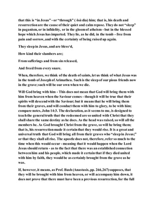 that this is “in Jesus” - or “through” ( διὰ dia) him; that is, his death and
resurrectionare the cause of their quiet and calm repose. Theydo not “sleep”
in paganism, or in infidelity, or in the gloomof atheism - but in the blessed
hope which Jesus has imparted. They lie, as he did, in the tomb - free from
pain and sorrow, and with the certainty of being raised up again.
They sleepin Jesus, and are bless‘d,
How kind their slumbers are;
From sufferings and from sin released,
And freed from every snare.
When, therefore, we think of the death of saints, let us think of what Jesus was
in the tomb of Josephof Arimathea. Such is the sleepof our pious friends now
in the grave;such will be our own when we die.
Will God bring with him - This does not mean that God will bring them with
him from heaven when the Saviour comes - though it will be true that their
spirits will descendwith the Saviour; but it means that he will bring them
from their graves, and will conduct them with him to glory, to be with him;
compare notes, John 14:3. The declaration, as it seems to me, is designed to
teachthe generaltruth that the redeemed are so united with Christ that they
shall share the same destiny as he does. As the head was raised, so will all the
members be. As God brought Christ from the grave, so will he bring them;
that is, his resurrectionmade it certainthat they would rise. It is a greatand
universal truth that God will bring all from their graves who “sleepin Jesus;”
or that they shall all rise. The apostle does not, therefore, refer so much to the
time when this would occur - meaning that it would happen when the Lord
Jesus should return - as to the fact that there was an establishedconnection
betweenhim and his people, which made it certain that if they died united
with him by faith, they would be as certainly brought from the grave as he
was.
If, however, it means, as Prof. Bush (Anastasis, pp. 266,267)supposes, that
they will be brought with him from heaven, or will accompanyhim down, it
does not prove that there must have been a previous resurrection, for the full
 
