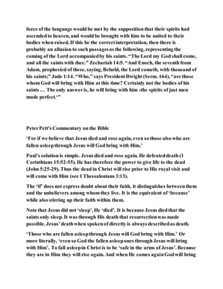 force of the language would be met by the supposition that their spirits had
ascendedto heaven, and would be brought with him to be united to their
bodies when raised. If this be the correctinterpretation, then there is
probably an allusion to such passagesas the following, representing the
coming of the Lord accompaniedby his saints. “The Lord my God shall come,
and all the saints with thee.” Zechariah 14:5. “And Enoch, the seventh from
Adam, prophesied of these, saying, Behold, the Lord cometh, with thousand of
his saints;” Jude 1:14. “Who,” says PresidentDwight (Serm. 164), “are those
whom God will bring with Him at this time? Certainly not the bodies of his
saints … The only answeris, he will bring with him ‹the spirits of just men
made perfect.‘”
PeterPett's Commentary on the Bible
‘For if we believe that Jesus died and rose again, even so those also who are
fallen asleepthrough Jesus will God bring with Him.’
Paul’s solution is simple. Jesus died and rose again. He defeateddeath (1
Corinthians 15:52-55). He has therefore the power to give life to the dead
(John 5:25-29). Thus the dead in Christ will rise prior to His royal visit and
will come with Him (see 1 Thessalonians 3:13).
The ‘if’ does not express doubt about their faith, it distinguishes betweenthem
and the unbelievers among whom they live. It is the equivalent of ‘because’
while also stirring up their faith within them.
Note that Jesus did not ‘sleep’, He ‘died’. It is because Jesus diedthat the
saints only sleep. It was through His death that resurrectionwas made
possible. Jesus’deathwhen spokenof directly is always describedas death.
‘Those who are fallen asleepthrough Jesus will God bring with Him.’ Or
more literally, ‘even so God the fallen asleepones through Jesus will bring
with Him’. To fall asleepin Christ is to be ‘safe in the arms of Jesus’. Because
they are in Him they will rise again. And when He comes againGodwill bring
 