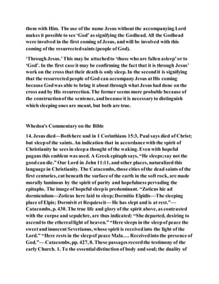 them with Him. The use of the name Jesus without the accompanying Lord
makes it possible to see ‘God’ as signifying the Godhead. All the Godhead
were involved in the first coming of Jesus, andwill be involved with this
coming of the resurrectedsaints (people of God).
‘Through Jesus.’This may be attachedto ‘those who are fallen asleep’or to
‘God’. In the first case it may be confirming the fact that it is through Jesus’
work on the cross that their death is only sleep. In the secondit is signifying
that the resurrectedpeople of God can accompanyJesus atHis coming
because Godwas able to bring it about through what Jesus had done on the
cross and by His resurrection. The former seems more probable because of
the constructionof the sentence, andbecause it is necessaryto distinguish
which sleeping ones are meant, but both are true.
Whedon's Commentary on the Bible
14. Jesus died—Bothhere and in 1 Corinthians 15:3, Paul says died of Christ;
but sleepof the saints. An indication that in accordancewith the spirit of
Christianity he sees in sleepa thought of the waking. Even with hopeful
pagans this emblem was used. A Greek epitaph says, “He sleeps;say not the
goodcan die.” Our Lord in John 11:11, and other places, naturalized this
language in Christianity. The Catacombs, those cities ofthe dead saints of the
first centuries, cut beneath the surface of the earth in the soft rock, are made
morally luminous by the spirit of purity and hopefulness pervading the
epitaphs. The image of hopeful sleepis predominant. “Zoticus hic ad
dormiendum—Zoticus here laid to sleep;Dormitio Elpidis—The sleeping
place of Elpis; Dormivit et Requiescit— He has slept and is at rest.”—
Catacombs, p. 430. The true life and glory of the spirit above, as contrasted
with the corpse and sepulchre, are thus indicated: “She departed, desiring to
ascendto the ethereallight of heaven.” “Here sleeps in the sleepof peace the
sweetand innocent Severianus, whose spirit is receivedinto the light of the
Lord.” “Here rests in the sleepof peace Mala.… Receivedinto the presence of
God.”— Catacombs,pp. 427, 8. These passagesrecordthe testimony of the
early Church. 1. To the essentialdistinction of body and soul; the duality of
 