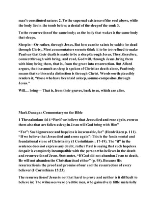 man’s constituted nature: 2. To the supernal existence ofthe soul above, while
the body lies in the tomb below; a denial of the sleepof the soul: 3.
To the resurrectionof the same body; as the body that wakes is the same body
that sleeps.
Sleepin—Or rather, through Jesus. But how canthe saints be saidto be dead
through Christ. Mostcommentators seemto think it to be too refined to make
Paul say that their death is made to be a sleepthrough Jesus. They, therefore,
connectthrough with bring, and read, God will, through Jesus, bring them
with him; bring them, that is, from the grave into resurrection. But Alford
argues, that inasmuch as sleepis spokenof Christian death alone, Paul truly
means that so blesseda distinction is through Christ. Wordsworth plausibly
renders it, “those who have been laid asleep, sommo compositos,through
Jesus.”
Will… bring— That is, from their graves, back to us, which are alive.
Mark Dunagan Commentary on the Bible
1 Thessalonians 4:14 “Forif we believe that Jesus died and rose again, evenso
them also that are fallen asleepin Jesus will God bring with Him”
“For”:Such ignorance and hopeless is inexcusable, for” (Hendriksen p. 111).
“If we believe that Jesus died and arose again”:This is the fundamental and
foundational stone of Christianity (1 Corinthians ; 17-19). The "if" in the
sentence does not express any doubt, rather Paul is saying that such hopeless
despair is completely incompatible with the personwho believes in the death
and resurrectionof Jesus. Stottnotes, “If God did not abandon Jesus to death,
He will not abandon the Christian dead either” (p. 98). BecauseHis
resurrectionis the proof and promise of our and the resurrectionof every
believer (1 Corinthians 15:23).
The resurrectionof Jesus is not that hard to prove and neither is it difficult to
believe in: The witnesses were credible men, who gainedvery little materially
 
