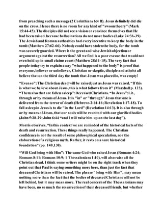 from preaching such a message(2 Corinthians 6:4 ff). Jesus definitely did die
on the cross. Hence there is no room for any kind of "swoontheory" (Mark
15:44-45). The disciples did not see a vision or convince themselves that He
had been raised, because hallucinations do not move bodies (Luke 24:36-39).
The Jewishand Roman authorities had every incentive to keepthe body in the
tomb (Matthew 27:62-66). Nobodycould have stolenthe body, for the tomb
was securelyguarded. Where is the greatand wise Jewishobjectionor
argument againstthe resurrection? All we find is a poor excuse that would not
even hold up in small claims court (Matthew 28:11-15). The very factthat
people today try to explain away "whathappened to the body" is proof that
everyone, believer or unbeliever, Christian or skeptic, disciple and atheist all
believe that on the third day the tomb that Jesus was placedin, was empty!
“Evenso”:The Christian dead will be raisedjust as Jesus was raised. “If this
is what we believe about Jesus, this is what follows from it” (Marshallp. 123).
“Them also that are fallen asleep”:DeceasedChristians. “In Jesus”:Lit.,
through or by means of Jesus. It is "in" or "through" Jesus that one is
delivered from the terror of death (Hebrews 2:14-16;Revelation1:17-18). To
fall asleepin Jesus is to die "in the Lord" (Revelation14:13). It is also through
or by means of Jesus, that our souls will be reunited with our glorified bodies
(John 5:28-29;John 6:44 “and I will raise him up on the last day”).
Morris observes, “Inthis context we are reminded of the historicalfacts of the
death and resurrection. These things really happened. The Christian
confidence is not the result of some philosophicalspeculation, nor the
elaborationof a religious myth. Rather, it rests on a sure historical
foundation” (pp. 140,138).
“Will God bring with Him”: The same God who raisedJesus (Romans 4:24;
Romans 8:11; Romans 10:9; 1 Thessalonians1:10), will also raise all the
Christian dead. I think some writers might be on the right track when they
point out that Paul is saying something more here, than just the fact that
deceasedChristians will be raised. The phrase "bring with Him", may mean
nothing more than the factthat the bodies of deceasedChristians will not be
left behind, but it may mean more. The real concernof the Thessalonians may
have been, no so much the resurrectionof their deceasedfriends, but whether
 