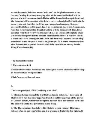 or not deceasedChristians would "miss out" on the glorious events at the
SecondComing. Paul may be saying, that all the deceasedfaithful, will be
present when Jesus comes, thatis Hades will be immediately emptied out, and
the deceasedwillbe reunited with their resurrectedand glorified bodies in the
same realm and time that the living are changed and everyone, living or
deceasedwill share in this greatday. This would mean that when Jesus comes,
we often forgetthat all the departed faithful will be coming with Him, to be
reunited with their resurrectedbodies (4:17). This sectionofScripture offers
absolutely no support for the modern Premillennial idea of a rapture, that is,
a silent and secretcoming of Christ for Christians only, because the “coming”
mentioned in this chapter is loud (4:16); final (4:17); is at the exactsame time
that Jesus comes to punish the wicked(5:1-3); thus it is not merely for the
living Christians (4:14).
The Biblical Illustrator
1 Thessalonians 4:14
For if we believe that Jesus died and rose again, evenso them also which sleep
in Jesus will God bring with Him
Christ’s resurrectionand ours
I.
The event predicted. “Will God bring with Him.”
1. This is affirmed to meet the fear that God could not do so. The ground of
their sorrow was that their departed friends would be deprived of the glories
of Christ’s advent, which was thought to be near. Paul now assures them that
the dead will share it as powerfully as the living.
2. The Thessalonians thus believed in Christ’s secondcoming. This was a
subject often on our Lord’s lips, and is a prominent feature in this Epistle. It
 