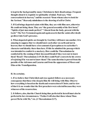 is kept in the backgroundby many Christians to their disadvantage. Frequent
thought about it is requisite to spirituality of mind. Paul says, “Our
conversationis in heaven,” and his reasonis “from whence also we look for
the Saviour.” Heavenly mindedness is the drawing of self to Christ.
3. If God brings departed saints with Him, they are with Him now, otherwise
He could not bring them. They are “the general assemblyof the first born;”
“Spirits of just men made perfect;” “Absent from the body, present with the
Lord.” The New Testamentagainand againasserts thatthe saints after death
go direct into God’s presence.
4. When departed spirits are brought by God they will know one another. It is
amazing to suppose that we should know eachother on earth and not in
heaven; that we should have a less amount of perceptionas to eachother’s
characterand identity there than here. If this be admitted the passagewhich
was intended to comfort is a mockery. How could the Thessalonians be
comforted by the coming of their deceasedfriends if they were not to know
them? Read 1 Thessalonians 2:19-20.How could Paul’s converts be his crown
of rejoicing if he was not to know them? The same doctrine is proved from the
parable of the rich man and Lazarus and from the appearance ofMoses and
Elias at the Transfiguration.
II. Its certainty.
1. If we believe that Christ died and rose againit follows as a necessary
consequence thatthose who sleepin Him He will bring with Him. Observe
how everything is basedon the death and resurrectionof Christ; and in view
of that it is no wonderthat the first preachers were selectedbecausethey were
witnesses ofthe resurrection.
2. It follows, also, thatthe Church being thus perfectedin herselfmust also be
perfectedin her circumstances. “FatherIwill also that those whom Thou
gavestMe be with Me,” etc. (1 Thessalonians2:17).
 