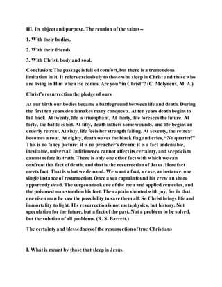 III. Its objectand purpose. The reunion of the saints--
1. With their bodies.
2. With their friends.
3. With Christ, body and soul.
Conclusion:The passageis full of comfort, but there is a tremendous
limitation in it. It refers exclusively to those who sleepin Christ and those who
are living in Him when He comes. Are you “in Christ”? (C. Molyneux, M. A.)
Christ’s resurrectionthe pledge of ours
At our birth our bodies became a battleground betweenlife and death. During
the first ten years death makes many conquests. At ten years death begins to
fall back. At twenty, life is triumphant. At thirty, life foresees the future. At
forty, the battle is hot. At fifty, death inflicts some wounds, and life begins an
orderly retreat. At sixty, life feels her strength failing. At seventy, the retreat
becomes a rout. At eighty, death waves the black flag and cries, “No quarter!”
This is no fancy picture; it is no preacher’s dream; it is a fact undeniable,
inevitable, universal! Indifference cannot affectits certainty, and scepticism
cannot refute its truth. There is only one other fact with which we can
confront this fact of death, and that is the resurrectionof Jesus. Here fact
meets fact. That is what we demand. We want a fact, a case, aninstance, one
single instance of resurrection. Once a sea captainfound his crew on shore
apparently dead. The surgeontook one of the men and applied remedies, and
the poisonedman stoodon his feet. The captain shouted with joy, for in that
one risen man he saw the possibility to save them all. So Christ brings life and
immortality to light. His resurrectionis not metaphysics, but history. Not
speculationfor the future, but a fact of the past. Not a problem to be solved,
but the solution of all problems. (R. S. Barrett.)
The certainty and blessednessofthe resurrectionof true Christians
I. What is meant by those that sleepin Jesus.
 