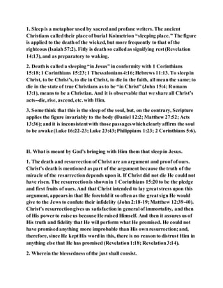 1. Sleepis a metaphor used by sacredand profane writers. The ancient
Christians calledtheir place of burial Koimetrion “sleeping place.” The figure
is applied to the death of the wicked, but more frequently to that of the
righteous (Isaiah 57:2). Fitly is death so calledas signifying rest(Revelation
14:13), and as preparatory to waking.
2. Deathis called a sleeping “in Jesus” in conformity with 1 Corinthians
15:18;1 Corinthians 15:23;1 Thessalonians4:16;Hebrews 11:13. To sleepin
Christ, to be Christ’s, to die in Christ, to die in the faith, all mean the same;to
die in the state of true Christians as to be “in Christ” (John 15:4; Romans
13:1), means to be a Christian. And it is observable that we share all Christ’s
acts--die, rise, ascend, etc. with Him.
3. Some think that this is the sleepof the soul, but, on the contrary, Scripture
applies the figure invariably to the body (Daniel 12:2; Matthew 27:52; Acts
13:36); and it is inconsistentwith those passageswhichclearly affirm the soul
to be awake(Luke 16:22-23;Luke 23:43;Philippians 1:23; 2 Corinthians 5:6).
II. What is meant by God’s bringing with Him them that sleepin Jesus.
1. The death and resurrectionof Christ are an argument and proof of ours.
Christ’s death is mentioned as part of the argument because the truth of the
miracle of the resurrectiondepends upon it. If Christ did not die He could not
have risen. The resurrectionis shownin 1 Corinthians 15:20 to be the pledge
and first fruits of ours. And that Christ intended to lay greatstress upon this
argument, appears in that He foretold it so often as the greatsign He would
give to the Jews to confute their infidelity (John 2:18-19;Matthew 12:39-40).
Christ’s resurrectiongives us satisfactionin generalof immortality, and then
of His powerto raise us because He raised Himself. And then it assures us of
His truth and fidelity that He will perform what He promised. He could not
have promised anything more improbable than His own resurrection; and,
therefore, since He keptHis word in this, there is no reasonto distrust Him in
anything else that He has promised (Revelation1:18; Revelation3:14).
2. Wherein the blessedness ofthe just shall consist.
 