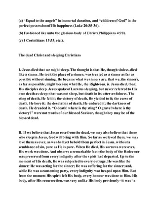 (a) “Equal to the angels” in immortal duration, and “children of God” in the
perfect possessionof His happiness (Luke 20:35-36).
(b) Fashionedlike unto the glorious body of Christ (Philippians 4:20).
(c) 1 Corinthians 15:35, etc.).
The dead Christ and sleeping Christians
I. Jesus died that we might sleep. The thought is that He, though sinless, died
like a sinner. He took the place of a sinner; was treatedas a sinner as far as
possible without sinning. He became what we sinners are, that we, the sinners,
as far as possible, might become what He, the Righteous, is. Jesus died, then;
His disciples sleep. Jesus spakeofLazarus sleeping, but never referred to His
own death as sleep: that was not sleep, but death in its utter awfulness. The
sting of death, He felt it; the victory of death, He yielded to it; the curse of
death, He bore it; the desolationof death, He endured it; the darkness of
death, He dreaded it. “O death! where is thy sting? O grave!where is thy
victory?” were not words of our blessedSaviour, though they may be of the
blesseddead.
II. If we believe that Jesus rose from the dead, we may also believe that those
who sleepin Jesus, Godwill bring with Him. So far as we loved them, we may
love them as ever, as we shall yet behold them perfectin Jesus, withouta
semblance of sin, pure as He is pure. When He died, His sorrows were over,
His work was done. And observe a remarkable fact--the body of the Redeemer
was preservedfrom every indignity after the spirit had departed. Up to the
moment of His death, He was subjected to every outrage. He was like the
sinner; He was acting for the sinner; He was suffering for the sinner; and,
while He was a consenting party, every indignity was heapedupon Him. But
from the moment His spirit left His body, every honour was done to Him. His
body, after His resurrection, was very unlike His body previously--it was “a
 