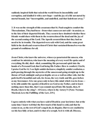 suddenly inspired faith that raised the world from its insensibility and
corruption, and kindled it with a new hope—and the joy of a life not meted by
mortal bounds, but “incorruptible, and undefiled, and that fadeth not away.”
3. It was on the strength of this assurancethat St. Paul soughtto comfort the
Thessalonians. Theyhad been—from what causesare not said—in anxiety as
to the fate of their departed friends. They seemto have doubted whether these
friends would share with them in the resurrectionof the dead and the joy of
the secondcoming of the Lord. The Apostle assuredthem that they had no
need to be in trouble. The departed were safe with God, and the same great
faith in the death and resurrectionof Christ that sustainedthemselves was the
ground of confidence for all.
Jesus Christ, who knew the universe, whose eye penetrated the unseen, who
could not be mistaken, who knew the meaning of every word He spoke and of
everything He did, died—died, committing His personand spirit into the
hands of a PersonalGod, that God being His Father. Here is comfort; I feelit,
I praise God for it; I see light amidst darkness;simplicity amidst confusion, a
path passing through the mysteries of the unseenand going straight up to the
throne of God; midnight and greatdepths are as a wall on either side, but the
path itself is beautiful and safe, for Jesus, the very truth and life, goes before
as my forerunner. Give me grace only to have this mind which was in Jesus—
to be able amidst the agonies ofdeath to see God as my Father, and to know
nothing more than this, that I can commit myself into His hands, then, O
Death, where is thy sting?—O Grave, where is thy victory?1 [Note: Norman
Macleod, Love the Fulfilling of the Law, 219.]
I agree entirely with what you have said of Deathin your lastletter; but at the
same time I know well that the first touch of his hand is cold, and that he
comes to us, as the rest of God’s angels do, in disguise. But we are enabled to
see his face fully at last, and it is that of a seraph. So it is with all. Disease,
 