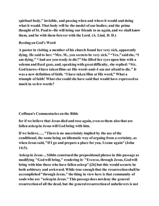 spiritual body,” invisible, and passing when and where it would and doing
what it would. That body will be the model of our bodies; and the prime
thought of St. Paul is--He will bring our friends to us again, and we shall know
them, and be with them forever with the Lord. (A. Lind, D. D.)
Resting on God’s Word
A pastor in visiting a member of his church found her very sick, apparently
dying. He said to her: “Mrs. M., you seemto be very sick.” “Yes,”saidshe, “I
am dying.” “And are you ready to die?” She lifted her eyes upon him with a
solemn and fixed gaze, and, speaking with greatdifficulty, she replied: “Sir,
God knows--Ihave takenHim--at His word--and--I am not afraid to die.” It
was a new definition of faith. “I have taken Him at His word,” What a
triumph of faith! What else could she have said that would have expressedso
much in so few words?
Coffman's Commentaries on the Bible
for if we believe that Jesus died and rose again, even so them also that are
fallen asleepin Jesus will God bring with him.
If we believe, .... "There is no uncertainty implied by the use of the
conditional, the same being an idiomatic way of arguing from a certainty, as
when Jesus said, "If I go and prepare a place for you, I come again" (John
14:3).
Asleep in Jesus ... Stibbs construed the prepositional phrase in this passage as
modifying "Godwill bring," rendering it: "Evenso, through Jesus, Godwill
bring with him those who have fallen asleep";[26]but this would seemto be
both arbitrary and awkward. While true enough that the resurrectionshall be
accomplished"through Jesus," the thing in view here is that community of
souls who are "asleepin Jesus."This passagedoes notdeny the general
resurrectionof all the dead, but the generalresurrectionof unbelievers is not
 