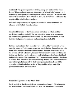 mentioned. The glorious promises of this passage are forthem that sleep
Jesus." Thus, again, the supreme importance of being Christ" appears as a
mandatory prerequisite of receiving any Christian blessing. The apostle John
wrote: "Blessedare the dead who die in the Lord (Revelation14:13); and the
same teaching is in Paul's words here.
Before leaving this verse it is important to note the implications that are
inherent in it. Moffatt states them thus:
Since Paul left, some of the ThessalonianChristians had died, and the
survivors were distressedwith the fear that these would have to occupy a
position secondaryto those who lived until the Advent of the Lord, or even
that they had passedbeyond any such participation at all.[27]
To these implications, there is another to be added. The Thessalonianswho
were the objectof Paul's concern were not worried about themselves, but only
about their deceasedmembers, indicating that they fully expectedto live to
the SecondAdvent! Of course, this expectationwas erroneous, andit may not
be inferred that they had receivedany such false impressionfrom what Paul
had actually taught. The appearance of2Thessalonianssucha short time later
to correcttheir false views proves conclusivelythat the false views were not of
apostolic origin, but due only to their improper deductions. It should be
remembered that Paul's instruction of them had been interrupted by
persecutionbefore it was concluded.
John Gill's Exposition of the Whole Bible
For if we believe that Jesus died, and rose again,.... As every Christian does,
for both the death and resurrectionof Christ are fundamental articles of
 