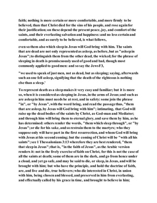 faith; nothing is more certain or more comfortable, and more firmly to be
believed, than that Christ died for the sins of his people, and rose againfor
their justification; on these depend the present peace, joy, and comfort of the
saints, and their everlasting salvationand happiness:and no less certainand
comfortable, and as surely to be believed, is what follows,
even so them also which sleepin Jesus will God bring with him. The saints
that are dead are not only representedas asleep, as before, but as "asleepin
Jesus";to distinguish them from the other dead, the wicked;for the phrase of
sleeping in death is promiscuously used of goodand bad, though most
commonly applied to goodmen: and so say the JewsF3,
"we used to speak of just men, not as dead, but as sleeping; saying, afterwards
such an one fell asleep, signifying that the death of the righteous is nothing
else than a sleep.'
To represent death as a sleepmakes it very easyand familiar; but it is more
so, when it is consideredas sleeping in Jesus, in the arms of Jesus;and such as
are asleepin him must needs be at rest, and in safety: some join the phrase
"in", or "by Jesus",with the word bring, and read the passagethus, "them
that are asleep, by Jesus will God bring with him"; intimating, that Godwill
raise up the dead bodies of the saints by Christ, as God-man and Mediator;
and through him will bring them to eternal glory, and save them by him, as he
has determined: others render the words, "them which sleep through", or "by
Jesus";or die for his sake, andso restrain them to the martyrs; who they
suppose only will have part in the first resurrection, and whom God will bring
with Jesus athis secondcoming; but the coming of Christ will be "with all his
saints";see 1 Thessalonians 3:13 wherefore they are best rendered, "them
that sleepin Jesus";that is, "in the faith of Jesus", as the Arabic version
renders it: not in the lively exercise offaith on Christ, for this is not the case of
all the saints at death; some of them are in the dark, and go from hence under
a cloud, and yet go safe, and may be said to die, or sleep, in Jesus, andwill be
brought with him; but who have the principle, and hold the doctrine of faith,
are, and live and die, true believers;who die interested in Christ, in union
with him, being chosenand blessed, and preserved in him from everlasting,
and effectuallycalled by his grace in time, and brought to believe in him;
 
