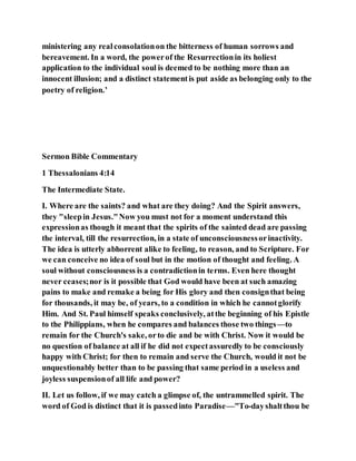 ministering any realconsolationon the bitterness of human sorrows and
bereavement. In a word, the powerof the Resurrectionin its holiest
application to the individual soul is deemed to be nothing more than an
innocent illusion; and a distinct statementis put aside as belonging only to the
poetry of religion.’
Sermon Bible Commentary
1 Thessalonians 4:14
The Intermediate State.
I. Where are the saints? and what are they doing? And the Spirit answers,
they "sleepin Jesus."Now you must not for a moment understand this
expressionas though it meant that the spirits of the sainted dead are passing
the interval, till the resurrection, in a state of unconsciousnessorinactivity.
The idea is utterly abhorrent alike to feeling, to reason, and to Scripture. For
we can conceive no idea of soul but in the motion of thought and feeling. A
soul without consciousness is a contradictionin terms. Even here thought
never ceases;nor is it possible that God would have been at such amazing
pains to make and remake a being for His glory and then consignthat being
for thousands, it may be, of years, to a condition in which he cannotglorify
Him. And St. Paul himself speaks conclusively, atthe beginning of his Epistle
to the Philippians, when he compares and balances those two things—to
remain for the Church's sake, orto die and be with Christ. Now it would be
no question of balance at all if he did not expectassuredly to be consciously
happy with Christ; for then to remain and serve the Church, would it not be
unquestionably better than to be passing that same period in a useless and
joyless suspensionof all life and power?
II. Let us follow, if we may catch a glimpse of, the untrammelled spirit. The
word of God is distinct that it is passedinto Paradise—"To-dayshaltthou be
 