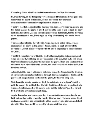 Expository Notes with PracticalObservations onthe New Testament
St. Paul having, in the foregoing verse, dissuadedfrom immoderate grief and
sorrow for the death of relations, comes now to lay down several
considerations orconsolatoryarguments in order to it.
The first word of comfort is this, that our relations over whom we mourn, are
but fallen asleep;the grave is a bed, in which the saint is laid to rest, his body
rests in a bed of dust, as in a safe and consecrateddormitory, till the morning
of the resurrection:and, if the night be long, the morning will be the more
joyous.
The secondcomfortis, they sleepin Jesus, that is, in union with Jesus, as
members of his body; in the faith of Jesus, that is, in such a belief of the
doctrine of Christ, as is accompaniedwith a holy obedience to the commands
of Christ.
The third consolatorywordis this, God will come, that is, to judgment, and
when he cometh, will bring his sleeping saints with him, that is, he will bring
their souls from heaven, their bodies from the grave. Body and soul united he
shall take up to himself into the clouds, and then carry all his saints back with
him into heaven.
A fourth, is this, our relations are not alone in death; Jesus died; the Captain
of our salvationmarched before us through the black regions of death and the
grave, and has perfumed the bed of the grave, by his own lying in it.
Note here, the apostle says Jesus died, the saints sleep; a believer's death is
calleda sleep. I do not find that Christ's death is calleda sleep; no, his death
was death indeed, death with a curse in it: but the believers'death is turned
by Christ into a sweetand silent sleep.
Again, Jesus died and rose again, that is a comforting consideration, he was
laid, but not lostin the grave: he rose by his own power, he rose as our Head
and representative, and accordingly, all his saints are risen in him, and shall
rise after him. Because Ilive, says Christ, you shall live also.
 