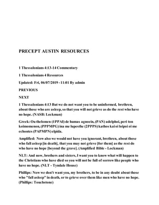 PRECEPT AUSTIN RESOURCES
1 Thessalonians 4:13-14 Commentary
1 Thessalonians 4 Resources
Updated: Fri, 06/07/2019 -11:01 By admin
PREVIOUS
NEXT
1 Thessalonians 4:13 But we do not want you to be uninformed, brethren,
about those who are asleep, so that you will not grieve as do the rest who have
no hope. (NASB: Lockman)
Greek:Ou thelomen (1PPAI) de humas agnoein, (PAN) adelphoi, peri ton
koimomenon, (PPPMPG)ina me lupesthe (2PPPS)kathos kaioi loipoi oi me
echontes (PAPMPN)elpida.
Amplified: Now also we would not have you ignorant, brethren, about those
who fall asleep[in death], that you may not grieve [for them] as the rest do
who have no hope [beyond the grave]. (Amplified Bible - Lockman)
NLT: And now, brothers and sisters, I want you to know what will happen to
the Christians who have died so you will not be full of sorrow like people who
have no hope. (NLT - Tyndale House)
Phillips: Now we don't want you, my brothers, to be in any doubt about those
who "fall asleep" in death, or to grieve over them like men who have no hope.
(Phillips: Touchstone)
 