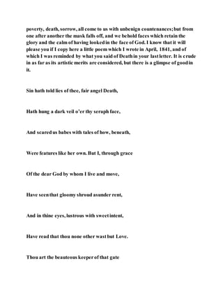 poverty, death, sorrow, all come to us with unbenign countenances;but from
one after another the mask falls off, and we behold faces which retain the
glory and the calm of having lookedin the face of God. I know that it will
please you if I copy here a little poem which I wrote in April, 1841, and of
which I was reminded by what you said of Deathin your lastletter. It is crude
in as far as its artistic merits are considered, but there is a glimpse of goodin
it.
Sin hath told lies of thee, fair angel Death,
Hath hung a dark veil o’er thy seraph face,
And scaredus babes with tales of how, beneath,
Were features like her own. But I, through grace
Of the dear God by whom I live and move,
Have seenthat gloomy shroud asunder rent,
And in thine eyes, lustrous with sweetintent,
Have read that thou none other wastbut Love.
Thou art the beauteous keeperof that gate
 