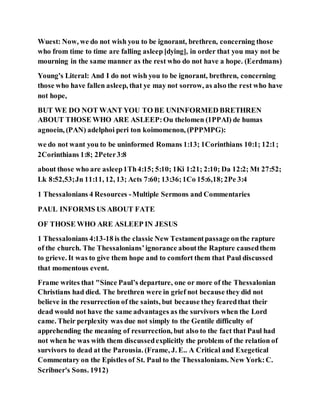 Wuest: Now, we do not wish you to be ignorant, brethren, concerning those
who from time to time are falling asleep [dying], in order that you may not be
mourning in the same manner as the rest who do not have a hope. (Eerdmans)
Young's Literal: And I do not wish you to be ignorant, brethren, concerning
those who have fallen asleep, that ye may not sorrow, as also the rest who have
not hope,
BUT WE DO NOT WANT YOU TO BE UNINFORMED BRETHREN
ABOUT THOSE WHO ARE ASLEEP:Ou thelomen (1PPAI) de humas
agnoein, (PAN) adelphoi peri ton koimomenon, (PPPMPG):
we do not want you to be uninformed Romans 1:13; 1Corinthians 10:1; 12:1;
2Corinthians 1:8; 2Peter3:8
about those who are asleep1Th4:15; 5:10; 1Ki 1:21; 2:10; Da 12:2; Mt 27:52;
Lk 8:52,53;Jn 11:11, 12, 13; Acts 7:60; 13:36;1Co 15:6,18;2Pe 3:4
1 Thessalonians 4 Resources -Multiple Sermons and Commentaries
PAUL INFORMS US ABOUT FATE
OF THOSE WHO ARE ASLEEP IN JESUS
1 Thessalonians 4:13-18 is the classic New Testamentpassage onthe rapture
of the church. The Thessalonians’ignorance aboutthe Rapture causedthem
to grieve. It was to give them hope and to comfort them that Paul discussed
that momentous event.
Frame writes that "Since Paul’s departure, one or more of the Thessalonian
Christians had died. The brethren were in grief not because they did not
believe in the resurrection of the saints, but because they fearedthat their
dead would not have the same advantages as the survivors when the Lord
came. Their perplexity was due not simply to the Gentile difficulty of
apprehending the meaning of resurrection, but also to the fact that Paul had
not when he was with them discussedexplicitly the problem of the relation of
survivors to dead at the Parousia. (Frame, J. E.. A Critical and Exegetical
Commentary on the Epistles of St. Paul to the Thessalonians. New York:C.
Scribner's Sons. 1912)
 