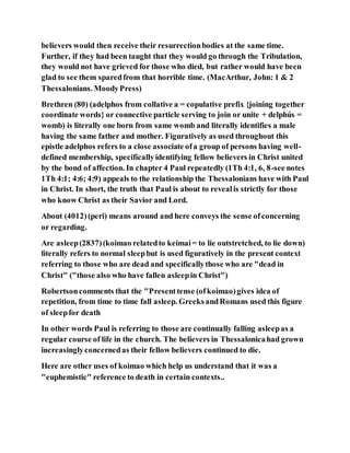 believers would then receive their resurrectionbodies at the same time.
Further, if they had been taught that they would go through the Tribulation,
they would not have grieved for those who died, but rather would have been
glad to see them sparedfrom that horrible time. (MacArthur, John: 1 & 2
Thessalonians. MoodyPress)
Brethren (80) (adelphos from collative a = copulative prefix {joining together
coordinate words} or connective particle serving to join or unite + delphús =
womb) is literally one born from same womb and literally identifies a male
having the same father and mother. Figuratively as used throughout this
epistle adelphos refers to a close associate ofa group of persons having well-
defined membership, specificallyidentifying fellow believers in Christ united
by the bond of affection. In chapter 4 Paul repeatedly (1Th 4:1, 6, 8-see notes
1Th 4:1; 4:6; 4:9) appeals to the relationship the Thessalonians have with Paul
in Christ. In short, the truth that Paul is about to revealis strictly for those
who know Christ as their Savior and Lord.
About (4012)(peri) means around and here conveys the sense ofconcerning
or regarding.
Are asleep(2837)(koimao relatedto keímai= to lie outstretched, to lie down)
literally refers to normal sleepbut is used figuratively in the present context
referring to those who are dead and specificallythose who are "dead in
Christ" ("those also who have fallen asleepin Christ")
Robertsoncomments that the "Presenttense (ofkoimao)gives idea of
repetition, from time to time fall asleep. GreeksandRomans used this figure
of sleepfor death
In other words Paul is referring to those are continually falling asleepas a
regular course of life in the church. The believers in Thessalonicahad grown
increasinglyconcernedas their fellow believers continued to die.
Here are other uses of koimao which help us understand that it was a
"euphemistic" reference to death in certain contexts..
 