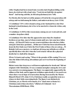 (After Stephen had been stoned Luke records)And (Stephen) falling on his
knees, he cried out with a loud voice, "Lord, do not hold this sin against
them!" And having said this, he fell asleep(koimao)(Acts 7:60)
For David, after he had servedthe purpose of God in his own generation, fell
asleep, and was laid among his fathers, and underwent decay (Acts 13:36)
1 Corinthians 7:39 A wife is bound as long as her husband lives; but if her
husband is dead (koimao), she is free to be married to whom she wishes, only
in the Lord.
1 Corinthians 11:30 For this reasonmany among you are weak and sick, and
a number sleep(have died)
1 Corinthians 15:6 After that He appearedto more than five hundred
brethren at one time, most of whom remain until now, but some have fallen
asleep… 18 Then (if Christ was not resurrected)those also who have fallen
asleepin Christ have perished… 20 But now Christ has been raised from the
dead, the first fruits (see Christ the First Fruits) of those who are asleep… 51
Behold, I tell you a mystery; we shall not all sleep, (not all believers will die -
specificallythose who alive when the Lord returns will not die a physical
death) but we shall all be changed,
2Peter3:4 (note) and saying, "Where is the promise of His coming? For ever
since the fathers fell asleep, allcontinues just as it was from the beginning of
creation.
Hiebert notes that sleepwas a well knowneuphemism for death and "did not
originate with Christianity. It was a common metaphor among the Jews and
was current even among pagans. The figure was apparently suggestedby the
stillness of the body and its apparent restfulness upon death; it was used even
where there was no hope of resurrection. Having been used by the Master
Himself (Mark 5:39; John 11:11), Christians readily acceptedthe term as a
witness to their faith concerning death. The figure is not distinctively
Christian, yet, as Morris well remarks, it is "much more at home in a
Christian context than elsewhere."(Hiebert, D. Edmond: 1 & 2
Thessalonians:BMH Book. 1996)
 