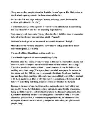 Sleepwas used as a euphemism for death in Homer’s poem The Iliad, when at
the death of a young warriorthe lament sounds forth…
So there he fell, and slept a sleepof bronze, unhappy youth, far from his
wedded wife. (Iliad 11.241-243)
The Roman poetCatullus appeals for the devotion of his lover by reminding
her that life is short and that an unending night follows
Suns may setand rise again. For us, when the short light has once set, remains
to be slept the sleepof one unbroken night. (Poems 5)
Jacobas he anticipates his own death makes this requestof Joseph…
When I lie down with my ancestors, carryme out of Egypt and bury me in
their burial place. (Ge 47:30)
The death of King David is describedas sleep…
Then David slept with his ancestors (1Kings 2:10)
Stedman adds that koimao "is never used in the New Testamentof anyone but
believers. It never says of a non-believer when he died that he "fell asleep."
There is a wonderful lessonin that. It shows that death, for the believer, is
nothing more than sleep. When your loved ones fall asleepyou do not run to
the phone and dial 911 for emergencyservice for them. You know that they
are quietly resting, that they will awakenagain, and that you will have contact
with them againsoon. That is why the New Testamentregards the death of
believers as nothing but sleep. (See his sermon Comfort at the Grave)
Koimao is the rootof our English word cemetery (koimeterion)which was
adopted by the early Christians as their optimistic name for the graveyard,
being used this way first in Christian burials in the Roman Catacombs. The
Koimeterion literally meant "a sleeping place" and was used by Greeks to
describe a place of rest, a room for sleeping (bedroom), or a rest house for
strangers. Koimeterionwas also a synonym for a dormitory or place where
people sleep.
 