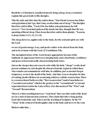 Deathfor a Christian is consideredmerely being asleep. Jesus evenhad to
explain this greattruth to His disciples.
This He said, and after that He said to them, "Our friend Lazarus has fallen
asleep(koimao);but I go, that I may awakenhim out of sleep." The disciples
therefore said to Him, "Lord, if he has fallen asleep(koimao), he will
recover." Now Jesushad spokenof his death, but they thought that He was
speaking ofliteral sleep. Then Jesus therefore saidto them plainly, "Lazarus
is dead, (John 11:11, 12, 13, 14)
The sleep, however, applies only to the body, for the souland spirit are with
the Lord
we are of goodcourage, I say, and prefer rather to be absent from the body
and to be at home with the Lord. (2 Corinthians 5:8).
The metaphoricaluse of the word sleepis appropriate because ofthe
similarity in appearance betweena sleeping body and a dead body, restfulness
and peace atleastoutwardly characterizing both states.
Just as the sleeperdoes not ceaseto exist while his body "sleeps",so the dead
person continues to exist despite his absence from the region in which those
who remain cancommunicate with him. In addition, just as normal sleepis
temporary, so too is the death of the body. And thus even as sleephas its time
of waking, death will have its awakening whichwe callthe resurrection. There
is a resurrectionof believers (the "first resurrection")and of non-believers
("secondresurrection" whichis the preface to the "seconddeath" or eternal
separationfrom God in the Lake of fire). (See discussionof The "First" and
"Second" Resurrection)
There is a false teaching knownas "soulsleep" that says that souls of the dead
are in a state of unconscious existence.Theyclaim that after a long period,
God will awakenthe soul. This is not the teaching of Scripture. In the NT
"sleep" in the contextof death applies only to the body and never to the soul.
Hiebert adds that…
 