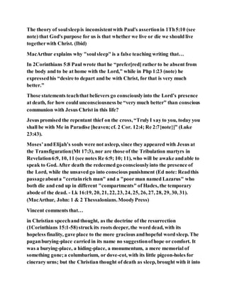 The theory of soulsleepis inconsistentwith Paul's assertionin 1Th5:10 (see
note) that God's purpose for us is that whether we live or die we should live
togetherwith Christ. (Ibid)
MacArthur explains why "soulsleep" is a false teaching writing that…
In 2Corinthians 5:8 Paul wrote that he “prefer[red] rather to be absent from
the body and to be at home with the Lord,” while in Php 1:23 (note) he
expressedhis “desire to depart and be with Christ, for that is very much
better.”
Those statements teachthat believers go consciouslyinto the Lord’s presence
at death, for how could unconsciousness be “very much better” than conscious
communion with Jesus Christ in this life?
Jesus promised the repentant thief on the cross, “TrulyI say to you, today you
shall be with Me in Paradise [heaven;cf. 2 Cor. 12:4; Re 2:7{note}]” (Luke
23:43).
Moses’andElijah’s souls were not asleep, since they appeared with Jesus at
the Transfiguration(Mt 17:3), nor are those of the Tribulation martyrs in
Revelation6:9, 10, 11 (see notes Re 6:9; 10; 11), who will be awake andable to
speak to God. After death the redeemed go consciouslyinto the presence of
the Lord, while the unsaved go into conscious punishment (Ed note: Readthis
passageabouta "certainrich man" and a "poor man named Lazarus" who
both die and end up in different "compartments" of Hades, the temporary
abode of the dead. - Lk 16:19, 20, 21, 22, 23, 24, 25, 26, 27, 28, 29, 30, 31).
(MacArthur, John: 1 & 2 Thessalonians.MoodyPress)
Vincent comments that…
in Christian speechand thought, as the doctrine of the resurrection
(1Corinthians 15:1-58)struck its roots deeper, the word dead, with its
hopeless finality, gave place to the more gracious andhopeful word sleep. The
paganburying-place carried in its name no suggestionofhope or comfort. It
was a burying-place, a hiding-place, a monumentum, a mere memorial of
something gone;a columbarium, or dove-cot, with its little pigeon-holes for
cinerary urns; but the Christian thought of death as sleep, brought with it into
 