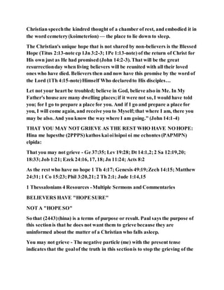Christian speechthe kindred thought of a chamber of rest, and embodied it in
the word cemetery(koimeterion) — the place to lie down to sleep.
The Christian's unique hope that is not shared by non-believers is the Blessed
Hope (Titus 2:13-note cp 1Jn 3:2-3; 1Pe 1:13-note) of the return of Christ for
His own just as He had promised (John 14:2-3). That will be the great
resurrectionday when living believers will be reunited with all their loved
ones who have died. Believers then and now have this promise by the word of
the Lord (1Th 4:15-note)Himself Who declaredto His disciples…
Let not your heart be troubled; believe in God, believe also in Me. In My
Father's house are many dwelling places;if it were not so, I would have told
you; for I go to prepare a place for you. And if I go and prepare a place for
you, I will come again, and receive you to Myself;that where I am, there you
may be also. And you know the way where I am going." (John 14:1-4)
THAT YOU MAY NOT GRIEVE AS THE REST WHO HAVE NO HOPE:
Hina me lupesthe (2PPPS)kathos kaioiloipoi oi me echontes (PAPMPN)
elpida:
That you may not grieve - Ge 37:35; Lev 19:28; Dt 14:1,2;2 Sa 12:19,20;
18:33;Job 1:21; Ezek 24:16, 17, 18; Jn 11:24; Acts 8:2
As the rest who have no hope 1 Th 4:17; Genesis 49:19;Zech 14:15; Matthew
24:31;1 Co 15:23;Phil 3:20,21;2 Th 2:1; Jude 1:14,15
1 Thessalonians 4 Resources -Multiple Sermons and Commentaries
BELIEVERS HAVE "HOPE SURE"
NOT A "HOPE SO"
So that (2443)(hina) is a terms of purpose or result. Paul says the purpose of
this sectionis that he does not want them to grieve because they are
uninformed about the matter of a Christian who falls asleep.
You may not grieve - The negative particle (me) with the present tense
indicates that the goalof the truth in this sectionis to stop the grieving of the
 