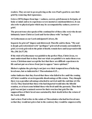 readers. They are not to go on grieving as the rest. Paul's goalis to cure their
grief by removing their ignorance.
Grieve (3076)(lupeo from lupe = sadness, sorrow, grief)means to feelpain, of
body or mind and so to experience severe mental or emotionaldistress. It can
also refer to physical pain which may be accompaniedby sadness,sorrow or
grief.
The present tense also speaksofthe continual lot of those (the rest) who do not
intimately know Christ as Lord and Savior(those with "no hope").
At Gethsemane as our Lord anticipated Calvary, He
beganto be grieved" (lupeo) and distressed. ThenHe said to them, "My soul
is deeply grieved(related verb "perilupeo" grieved all around, surrounded by
grief, severelygrieved) to the point of death; remain here and keepwatchwith
Me. (Mt 26:37,38)
If the trial of Gethsemane was painful to the perfect Man, Christ Jesus, we
must understand that to deny that our trials are painful is to make them even
worse. Christians must acceptthe fact that there are difficult experiences in
life and not put on a brave front just to appear “more spiritual.”
Hiebert explains the grieving is not just over their temporal loss of believing
loved ones, but as indicated in 1 Thessalonians4:15…
rather indicates that they feared that those who failed to live until the coming
of Christ would be at an irreparable disadvantage at His return. They thought
there was a peculiar advantage attached to survival until the end time (cf. Da
12:12). They fancied that those who had departed would miss the blissful
reunion, or at leastcome behind those who lived until the parousia. Thus their
grief was not just a natural sorrow for their own loss but grief for the
supposedloss of their loved ones sustainedby their death before the return of
the Lord. (Ibid)
And so here Paul writes to the saints at Thessalonica who had lost loved ones
so that they would not grieve but to the contrary they would be empoweredby
 