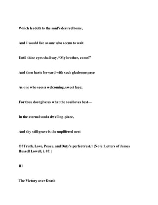 Which leadethto the soul’s desired home,
And I would live as one who seems to wait
Until thine eyes shall say, “My brother, come!”
And then haste forward with such gladsome pace
As one who sees a welcoming, sweetface;
For thou dost give us what the soul loves best—
In the eternal soula dwelling-place,
And thy still grave is the unpilfered nest
Of Truth, Love, Peace, andDuty’s perfectrest.1 [Note:Letters of James
RussellLowell, i. 87.]
III
The Victory over Death
 