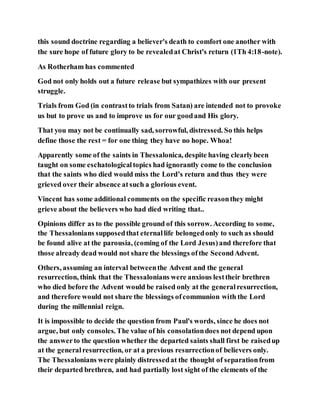this sound doctrine regarding a believer's death to comfort one another with
the sure hope of future glory to be revealedat Christ's return (1Th 4:18-note).
As Rotherham has commented
God not only holds out a future release but sympathizes with our present
struggle.
Trials from God (in contrastto trials from Satan) are intended not to provoke
us but to prove us and to improve us for our goodand His glory.
That you may not be continually sad, sorrowful, distressed. So this helps
define those the rest = for one thing they have no hope. Whoa!
Apparently some of the saints in Thessalonica, despite having clearlybeen
taught on some eschatologicaltopics had ignorantly come to the conclusion
that the saints who died would miss the Lord’s return and thus they were
grieved over their absence atsuch a glorious event.
Vincent has some additional comments on the specific reasonthey might
grieve about the believers who had died writing that..
Opinions differ as to the possible ground of this sorrow. According to some,
the Thessalonians supposedthat eternallife belongedonly to such as should
be found alive at the parousia, (coming of the Lord Jesus)and therefore that
those already dead would not share the blessings ofthe SecondAdvent.
Others, assuming an interval betweenthe Advent and the general
resurrection, think that the Thessalonians were anxious lesttheir brethren
who died before the Advent would be raised only at the generalresurrection,
and therefore would not share the blessings ofcommunion with the Lord
during the millennial reign.
It is impossible to decide the question from Paul's words, since he does not
argue, but only consoles. The value of his consolationdoes not depend upon
the answerto the question whether the departed saints shall first be raisedup
at the generalresurrection, or at a previous resurrectionof believers only.
The Thessalonians were plainly distressedat the thought of separationfrom
their departed brethren, and had partially lost sight of the elements of the
 