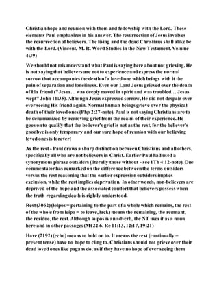 Christian hope and reunion with them and fellowship with the Lord. These
elements Paul emphasizes in his answer. The resurrectionof Jesus involves
the resurrectionof believers. The living and the dead Christians shall alike be
with the Lord. (Vincent, M. R. Word Studies in the New Testament. Volume
4:39)
We should not misunderstand what Paul is saying here about not grieving. He
is not saying that believers are not to experience and express the normal
sorrow that accompaniesthe death of a loved one which brings with it the
pain of separationand loneliness. Evenour Lord Jesus grievedover the death
of His friend ("Jesus… was deeplymoved in spirit and was troubled… Jesus
wept" John 11:35). Although Jesus expressedsorrow,He did not despair over
ever seeing His friend again. Normal human beings grieve over the physical
death of their loved ones (Php 2:27-note). Paul is not saying Christians are to
be dehumanized by removing grief from the realm of their experience. He
goes onto qualify that the believer's grief is not as the rest, for the believer's
goodbye is only temporary and our sure hope of reunion with our believing
loved ones is forever!
As the rest - Paul draws a sharp distinction betweenChristians and all others,
specificallyall who are not believers in Christ. Earlier Paul had used a
synonymous phrase outsiders (literally those without - see 1Th 4:12-note). One
commentatorhas remarked on the difference betweenthe terms outsiders
versus the rest reasoning that the earlierexpressionoutsiders implies
exclusion, while the rest implies deprivation. In other words, non-believers are
deprived of the hope and the associatedcomfortthat believers possesswhen
the truth regarding death is rightly understood.
Rest(3062)(loipos = pertaining to the part of a whole which remains, the rest
of the whole from leípo = to leave, lack)means the remaining, the remnant,
the residue, the rest. Although loipos is an adverb, the NT uses it as a noun
here and in other passages (Mt22:6, Re 11:13, 12:17, 19:21)
Have (2192)(echo)means to hold on to. It means the rest (continually =
present tense)have no hope to cling to. Christians should not grieve over their
dead loved ones like pagans do, as if they have no hope of ever seeing them
 
