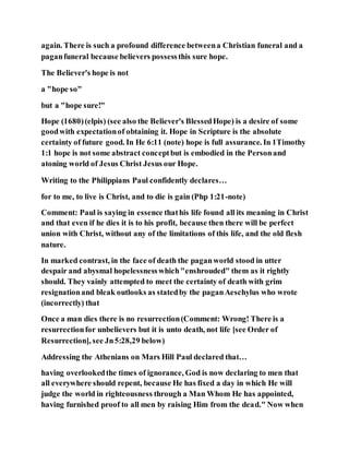 again. There is such a profound difference betweena Christian funeral and a
paganfuneral because believers possessthis sure hope.
The Believer's hope is not
a "hope so"
but a "hope sure!"
Hope (1680)(elpis) (see also the Believer's BlessedHope) is a desire of some
goodwith expectationof obtaining it. Hope in Scripture is the absolute
certainty of future good. In He 6:11 (note) hope is full assurance. In 1Timothy
1:1 hope is not some abstract conceptbut is embodied in the Personand
atoning world of Jesus Christ Jesus our Hope.
Writing to the Philippians Paul confidently declares…
for to me, to live is Christ, and to die is gain (Php 1:21-note)
Comment: Paul is saying in essence thathis life found all its meaning in Christ
and that even if he dies it is to his profit, because then there will be perfect
union with Christ, without any of the limitations of this life, and the old flesh
nature.
In marked contrast, in the face of death the paganworld stood in utter
despair and abysmal hopelessnesswhich"enshrouded" them as it rightly
should. They vainly attempted to meet the certainty of death with grim
resignationand bleak outlooks as statedby the paganAeschylus who wrote
(incorrectly) that
Once a man dies there is no resurrection(Comment: Wrong! There is a
resurrectionfor unbelievers but it is unto death, not life [see Order of
Resurrection], see Jn5:28,29 below)
Addressing the Athenians on Mars Hill Paul declared that…
having overlookedthe times of ignorance, God is now declaring to men that
all everywhere should repent, because He has fixed a day in which He will
judge the world in righteousness through a Man Whom He has appointed,
having furnished proof to all men by raising Him from the dead." Now when
 