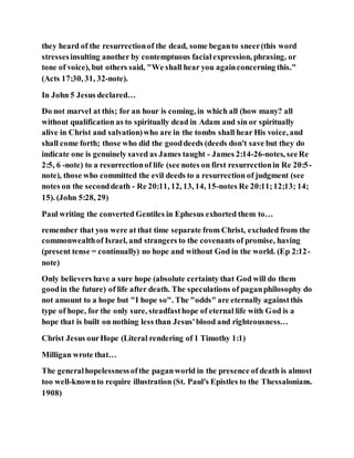 they heard of the resurrectionof the dead, some beganto sneer(this word
stressesinsulting another by contemptuous facialexpression, phrasing, or
tone of voice), but others said, "We shall hear you againconcerning this."
(Acts 17:30, 31, 32-note).
In John 5 Jesus declared…
Do not marvel at this; for an hour is coming, in which all (how many? all
without qualification as to spiritually dead in Adam and sin or spiritually
alive in Christ and salvation)who are in the tombs shall hear His voice, and
shall come forth; those who did the gooddeeds (deeds don't save but they do
indicate one is genuinely saved as James taught - James 2:14-26-notes, seeRe
2:5, 6 -note) to a resurrectionof life (see notes on first resurrectionin Re 20:5-
note), those who committed the evil deeds to a resurrection of judgment (see
notes on the seconddeath - Re 20:11, 12, 13, 14, 15-notes Re 20:11;12;13; 14;
15). (John 5:28, 29)
Paul writing the converted Gentiles in Ephesus exhorted them to…
remember that you were at that time separate from Christ, excluded from the
commonwealthof Israel, and strangers to the covenants of promise, having
(present tense = continually) no hope and without God in the world. (Ep 2:12-
note)
Only believers have a sure hope (absolute certainty that God will do them
goodin the future) of life after death. The speculations of paganphilosophy do
not amount to a hope but "I hope so". The "odds" are eternally againstthis
type of hope, for the only sure, steadfasthope of eternal life with God is a
hope that is built on nothing less than Jesus'blood and righteousness…
Christ Jesus ourHope (Literal rendering of 1 Timothy 1:1)
Milligan wrote that…
The generalhopelessnessofthe paganworld in the presence of death is almost
too well-knownto require illustration (St. Paul's Epistles to the Thessalonians.
1908)
 