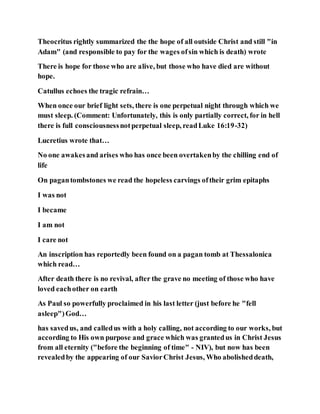 Theocritus rightly summarized the the hope of all outside Christ and still "in
Adam" (and responsible to pay for the wages ofsin which is death) wrote
There is hope for those who are alive, but those who have died are without
hope.
Catullus echoes the tragic refrain…
When once our brief light sets, there is one perpetual night through which we
must sleep. (Comment: Unfortunately, this is only partially correct, for in hell
there is full consciousnessnotperpetual sleep, readLuke 16:19-32)
Lucretius wrote that…
No one awakesand arises who has once been overtakenby the chilling end of
life
On pagantombstones we read the hopeless carvings oftheir grim epitaphs
I was not
I became
I am not
I care not
An inscription has reportedly been found on a pagan tomb at Thessalonica
which read…
After death there is no revival, after the grave no meeting of those who have
loved eachother on earth
As Paul so powerfully proclaimed in his last letter (just before he "fell
asleep")God…
has savedus, and calledus with a holy calling, not according to our works, but
according to His own purpose and grace which was grantedus in Christ Jesus
from all eternity ("before the beginning of time" - NIV), but now has been
revealedby the appearing of our SaviorChrist Jesus, Who abolisheddeath,
 