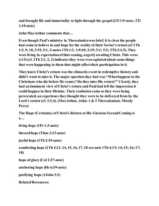 and brought life and immortality to light through the gospel(2Ti1:9-note; 2Ti
1:10-note)
John MacArthur comments that…
Even though Paul’s ministry in Thessalonicawas brief, it is clearthe people
had come to believe in and hope for the reality of their Savior’s return (cf 1Th
1:3, 9, 10, 2:19, 5:1, 2-notes 1Th1:3, 1:9;10; 2:19; 5:1; 5:2; 2Th 2:1,5). They
were living in expectationof that coming, eagerlyawaiting Christ. This verse
(v13) (cf. 2Th 2:1, 2, 3) indicates they were even agitatedabout some things
that were happening to them that might affecttheir participation in it.
They knew Christ’s return was the climactic event in redemptive history and
didn’t want to miss it. The major question they had was “Whathappens to the
Christians who die before He comes? Do they miss His return?” Clearly, they
had an imminent view of Christ’s return and Paul had left the impression it
could happen in their lifetime. Their confusion came as they were being
persecuted, an experience they thought they were to be delivered from by the
Lord’s return (cf. 3:3,4). (MacArthur, John: 1 & 2 Thessalonians. Moody
Press)
The Hope (Certainty) of Christ's Return at His Glorious SecondComing is
a…
living hope (1Pe 1:3-note)
blessedhope (Titus 2:13-note)
joyful hope (1Th 2:19-note)
comforting hope (1Th 4:13, 14, 15, 16, 17, 18-seenote 1Th 4:13; 14;15; 16; 17;
18)
hope of glory (Col 1:27-note)
anchoring hope (He 6;19-note)
purifying hope (1John 3:3)
RelatedResources:
 