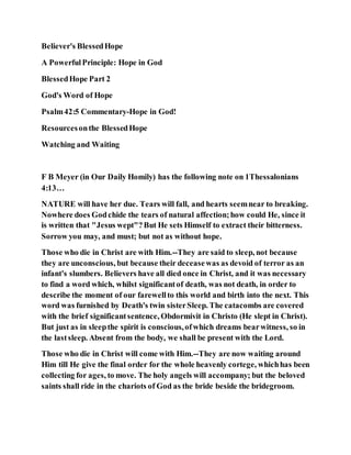 Believer's BlessedHope
A PowerfulPrinciple: Hope in God
BlessedHope Part 2
God's Word of Hope
Psalm42:5 Commentary-Hope in God!
Resourcesonthe BlessedHope
Watching and Waiting
F B Meyer (in Our Daily Homily) has the following note on 1Thessalonians
4:13…
NATURE will have her due. Tears will fall, and hearts seemnear to breaking.
Nowhere does Godchide the tears of natural affection;how could He, since it
is written that "Jesus wept"?But He sets Himself to extract their bitterness.
Sorrow you may, and must; but not as without hope.
Those who die in Christ are with Him.--They are said to sleep, not because
they are unconscious, but because their deceasewas as devoid of terror as an
infant's slumbers. Believers have all died once in Christ, and it was necessary
to find a word which, whilst significantof death, was not death, in order to
describe the moment of our farewellto this world and birth into the next. This
word was furnished by Death's twin sisterSleep. The catacombs are covered
with the brief significantsentence, Obdormivit in Christo (He slept in Christ).
But just as in sleepthe spirit is conscious,ofwhich dreams bearwitness, so in
the lastsleep. Absent from the body, we shall be present with the Lord.
Those who die in Christ will come with Him.--They are now waiting around
Him till He give the final order for the whole heavenly cortege, whichhas been
collecting for ages, to move. The holy angels will accompany; but the beloved
saints shall ride in the chariots of God as the bride beside the bridegroom.
 