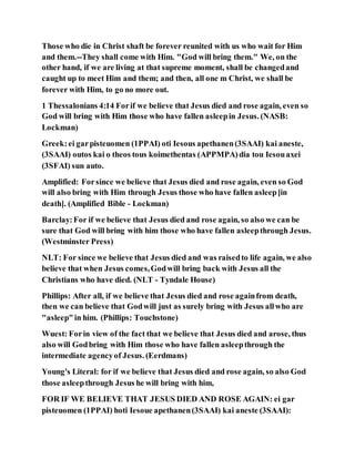 Those who die in Christ shaft be forever reunited with us who wait for Him
and them.--They shall come with Him. "God will bring them." We, on the
other hand, if we are living at that supreme moment, shall be changedand
caught up to meet Him and them; and then, all one m Christ, we shall be
forever with Him, to go no more out.
1 Thessalonians 4:14 Forif we believe that Jesus died and rose again, even so
God will bring with Him those who have fallen asleepin Jesus. (NASB:
Lockman)
Greek:ei garpisteuomen (1PPAI) oti Iesous apethanen(3SAAI) kai aneste,
(3SAAI) outos kai o theos tous koimethentas (APPMPA)dia tou Iesouaxei
(3SFAI) sun auto.
Amplified: Forsince we believe that Jesus died and rose again, even so God
will also bring with Him through Jesus those who have fallen asleep[in
death]. (Amplified Bible - Lockman)
Barclay:For if we believe that Jesus died and rose again, so also we can be
sure that God will bring with him those who have fallen asleepthrough Jesus.
(Westminster Press)
NLT: For since we believe that Jesus died and was raisedto life again, we also
believe that when Jesus comes,Godwill bring back with Jesus all the
Christians who have died. (NLT - Tyndale House)
Phillips: After all, if we believe that Jesus died and rose againfrom death,
then we can believe that Godwill just as surely bring with Jesus allwho are
"asleep"in him. (Phillips: Touchstone)
Wuest: Forin view of the fact that we believe that Jesus died and arose, thus
also will Godbring with Him those who have fallen asleepthrough the
intermediate agencyof Jesus. (Eerdmans)
Young's Literal: for if we believe that Jesus died and rose again, so also God
those asleepthrough Jesus he will bring with him,
FOR IF WE BELIEVE THAT JESUS DIED AND ROSE AGAIN: ei gar
pisteuomen (1PPAI) hoti Iesoue apethanen(3SAAI) kai aneste (3SAAI):
 