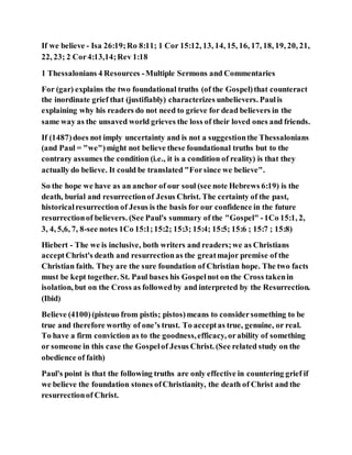If we believe - Isa 26:19;Ro 8:11; 1 Cor 15:12, 13, 14, 15, 16, 17, 18, 19, 20, 21,
22, 23; 2 Cor4:13,14;Rev 1:18
1 Thessalonians 4 Resources -Multiple Sermons and Commentaries
For (gar) explains the two foundational truths (of the Gospel)that counteract
the inordinate grief that (justifiably) characterizes unbelievers. Paulis
explaining why his readers do not need to grieve for dead believers in the
same way as the unsaved world grieves the loss of their loved ones and friends.
If (1487)does not imply uncertainty and is not a suggestionthe Thessalonians
(and Paul = "we")might not believe these foundational truths but to the
contrary assumes the condition (i.e., it is a condition of reality) is that they
actually do believe. It could be translated "Forsince we believe".
So the hope we have as an anchor of our soul (see note Hebrews 6:19) is the
death, burial and resurrectionof Jesus Christ. The certainty of the past,
historicalresurrection of Jesus is the basis for our confidence in the future
resurrectionof believers. (See Paul's summary of the "Gospel" -1Co 15:1, 2,
3, 4, 5,6, 7, 8-see notes 1Co 15:1;15:2; 15:3; 15:4; 15:5; 15:6 ; 15:7 ; 15:8)
Hiebert - The we is inclusive, both writers and readers;we as Christians
acceptChrist's death and resurrectionas the greatmajor premise of the
Christian faith. They are the sure foundation of Christian hope. The two facts
must be kept together. St. Paul bases his Gospelnot on the Cross takenin
isolation, but on the Cross as followedby and interpreted by the Resurrection.
(Ibid)
Believe (4100)(pisteuo from pistis; pistos)means to considersomething to be
true and therefore worthy of one’s trust. To acceptas true, genuine, or real.
To have a firm conviction as to the goodness,efficacy, orability of something
or someone in this case the Gospelof Jesus Christ. (See related study on the
obedience of faith)
Paul's point is that the following truths are only effective in countering grief if
we believe the foundation stones ofChristianity, the death of Christ and the
resurrectionof Christ.
 